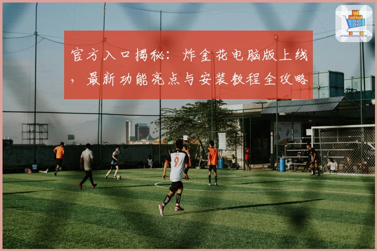 官方入口揭秘：炸金花电脑版上线，最新功能亮点与安装教程全攻略