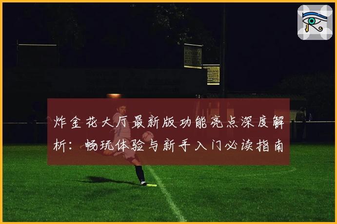 炸金花大厅最新版功能亮点深度解析：畅玩体验与新手入门必读指南