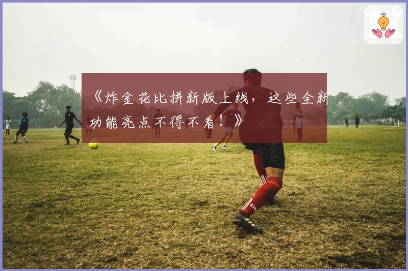 《炸金花比拼新版上线,这些全新功能亮点不得不看!》