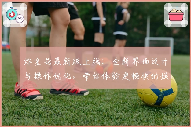 炸金花最新版上线:全新界面设计与操作优化,带你体验更畅快的娱乐玩法