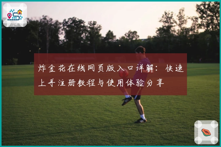 炸金花在线网页版入口详解:快速上手注册教程与使用体验分享