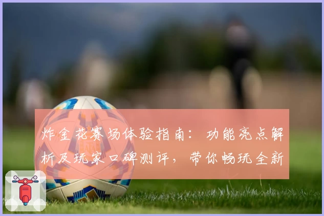 炸金花赛场体验指南：功能亮点解析及玩家口碑测评，带你畅玩全新版本