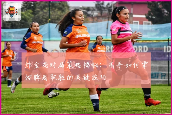 炸金花对局策略揭秘：高手如何掌控牌局取胜的关键技巧