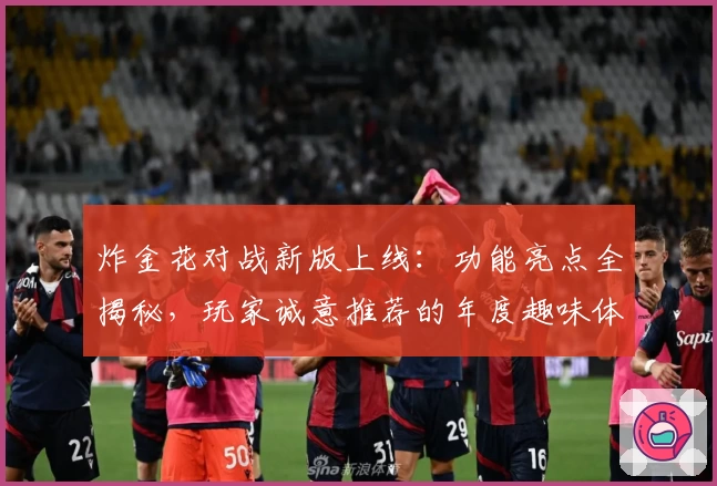 炸金花对战新版上线:功能亮点全揭秘,玩家诚意推荐的年度趣味体验