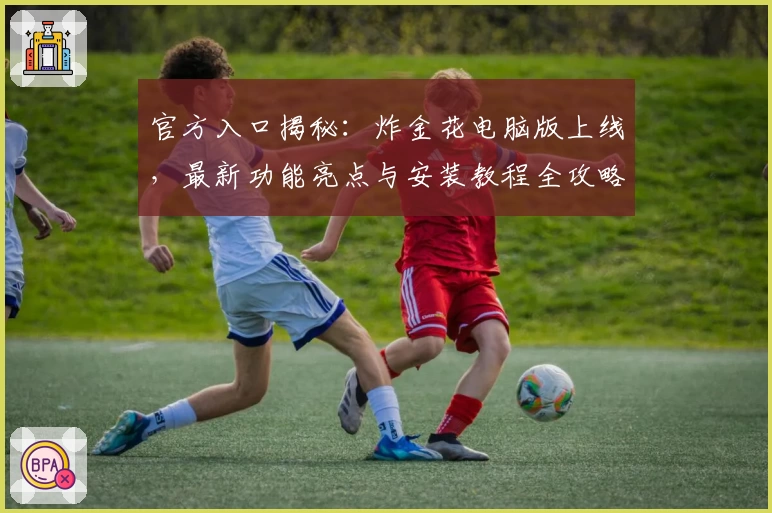 官方入口揭秘：炸金花电脑版上线，最新功能亮点与安装教程全攻略