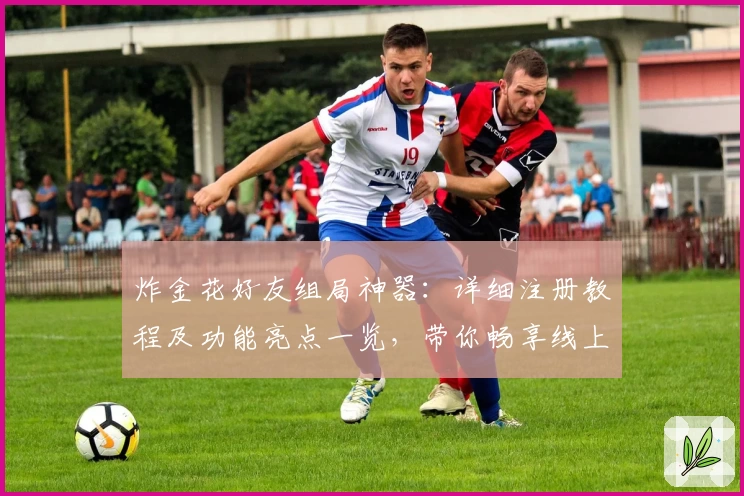 炸金花好友组局神器：详细注册教程及功能亮点一览，带你畅享线上对战新体验