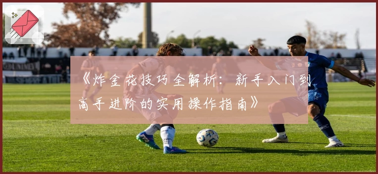 《炸金花技巧全解析:新手入门到高手进阶的实用操作指南》