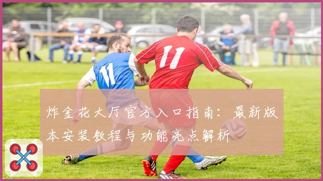炸金花大厅官方入口指南:最新版本安装教程与功能亮点解析
